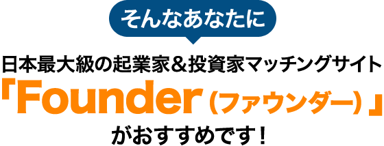そんなあなたに日本最大級の起業家＆投資家マッチングサイト 「Founder（ファウンダー）」がおすすめです！