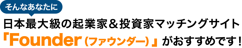 そんなあなたに日本最大級の起業家＆投資家マッチングサイト 「Founder（ファウンダー）」がおすすめです！